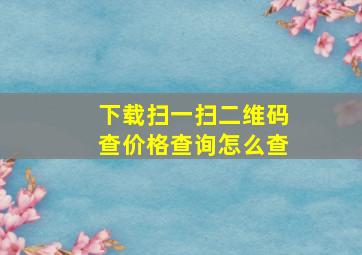 下载扫一扫二维码查价格查询怎么查