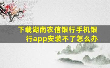 下载湖南农信银行手机银行app安装不了怎么办