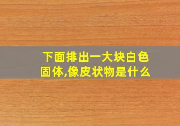 下面排出一大块白色固体,像皮状物是什么