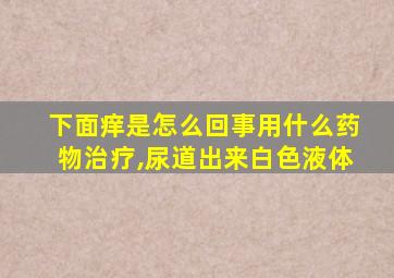 下面痒是怎么回事用什么药物治疗,尿道出来白色液体