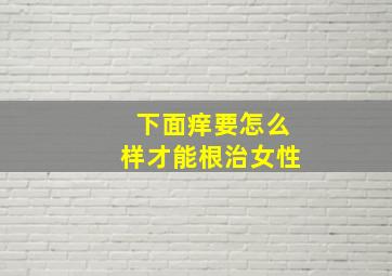 下面痒要怎么样才能根治女性