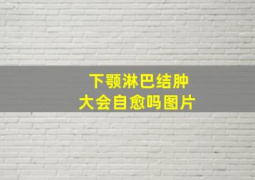 下颚淋巴结肿大会自愈吗图片