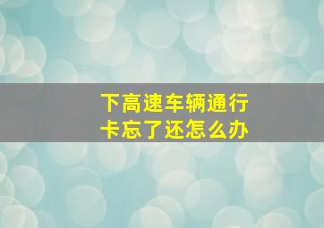 下高速车辆通行卡忘了还怎么办