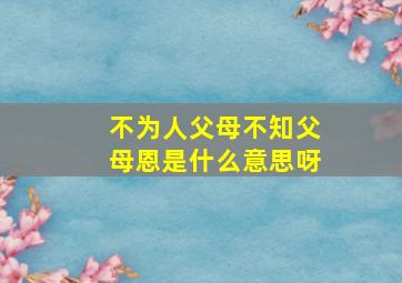 不为人父母不知父母恩是什么意思呀