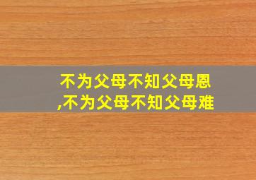 不为父母不知父母恩,不为父母不知父母难