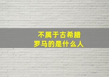 不属于古希腊罗马的是什么人