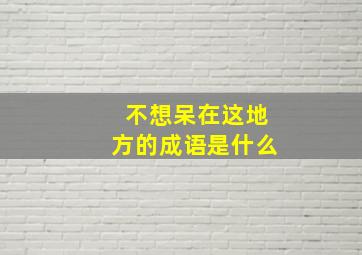 不想呆在这地方的成语是什么