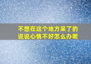 不想在这个地方呆了的说说心情不好怎么办呢