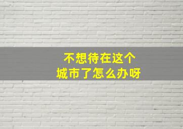 不想待在这个城市了怎么办呀