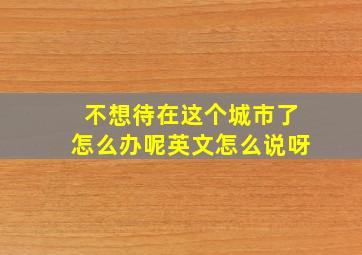 不想待在这个城市了怎么办呢英文怎么说呀