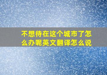 不想待在这个城市了怎么办呢英文翻译怎么说