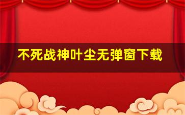 不死战神叶尘无弹窗下载