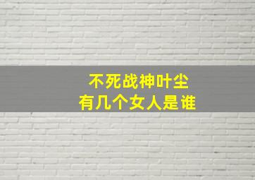 不死战神叶尘有几个女人是谁