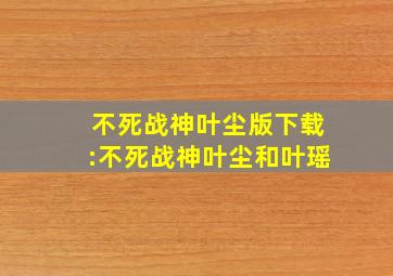 不死战神叶尘版下载:不死战神叶尘和叶瑶