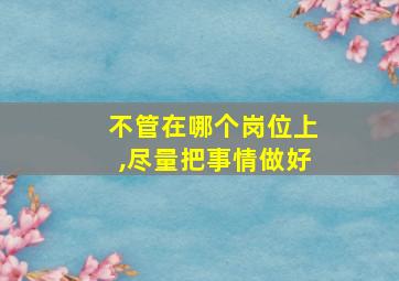 不管在哪个岗位上,尽量把事情做好