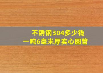 不锈钢304多少钱一吨6毫米厚实心圆管