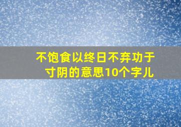 不饱食以终日不弃功于寸阴的意思10个字儿