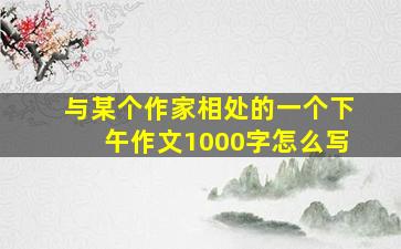 与某个作家相处的一个下午作文1000字怎么写