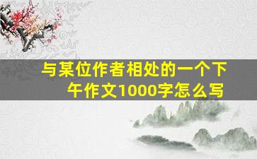 与某位作者相处的一个下午作文1000字怎么写