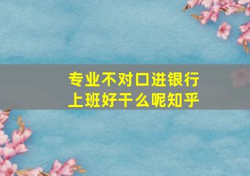 专业不对口进银行上班好干么呢知乎