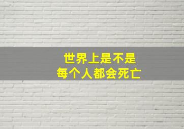 世界上是不是每个人都会死亡