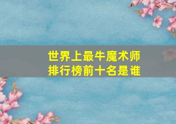 世界上最牛魔术师排行榜前十名是谁