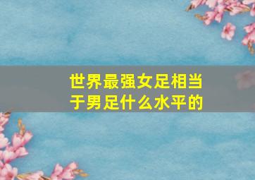 世界最强女足相当于男足什么水平的