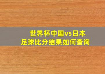 世界杯中国vs日本足球比分结果如何查询