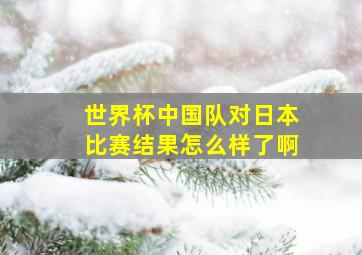 世界杯中国队对日本比赛结果怎么样了啊