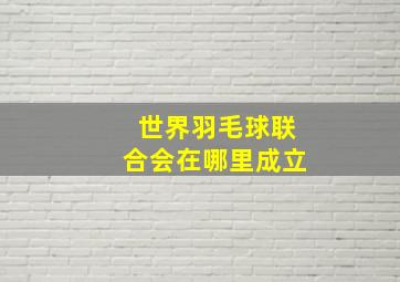 世界羽毛球联合会在哪里成立