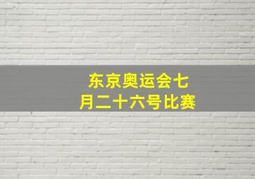 东京奥运会七月二十六号比赛