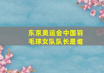 东京奥运会中国羽毛球女队队长是谁