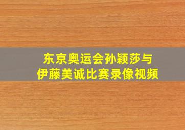 东京奥运会孙颖莎与伊藤美诚比赛录像视频