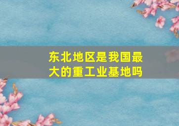 东北地区是我国最大的重工业基地吗