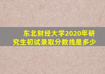 东北财经大学2020年研究生初试录取分数线是多少