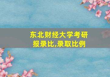 东北财经大学考研报录比,录取比例