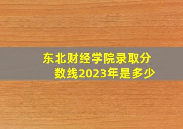 东北财经学院录取分数线2023年是多少