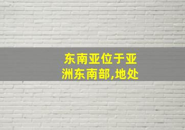 东南亚位于亚洲东南部,地处