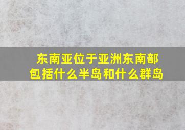 东南亚位于亚洲东南部包括什么半岛和什么群岛