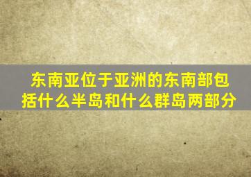 东南亚位于亚洲的东南部包括什么半岛和什么群岛两部分