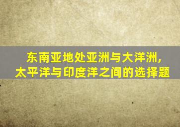 东南亚地处亚洲与大洋洲,太平洋与印度洋之间的选择题