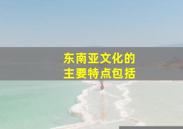 东南亚文化的主要特点包括