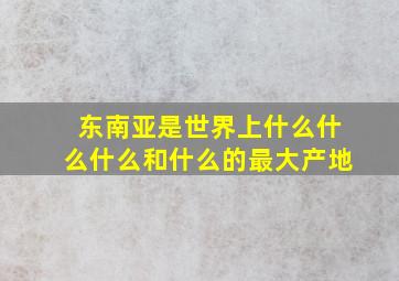 东南亚是世界上什么什么什么和什么的最大产地