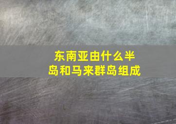 东南亚由什么半岛和马来群岛组成