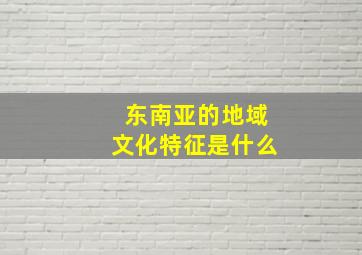 东南亚的地域文化特征是什么