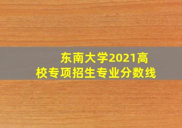 东南大学2021高校专项招生专业分数线