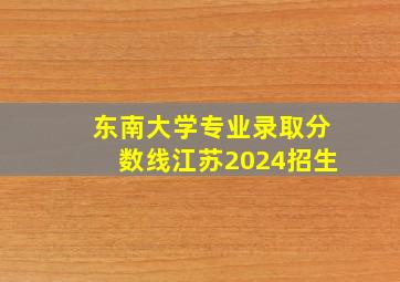 东南大学专业录取分数线江苏2024招生