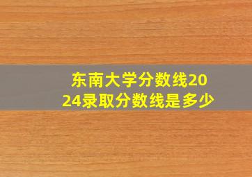 东南大学分数线2024录取分数线是多少