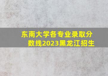 东南大学各专业录取分数线2023黑龙江招生