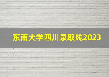 东南大学四川录取线2023